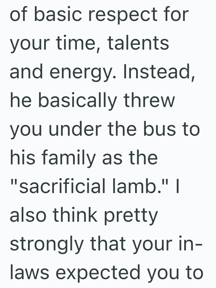 of basic respect for your time, talents and energy. Instead, he basically threw you under the bus to his family as the "sacrificial lamb." I also think pretty strongly that your in- laws expected you to
