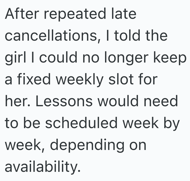 After repeated late cancellations, I told the girl I could no longer keep a fixed weekly slot for her. Lessons would need to be scheduled week by week, depending on availability.