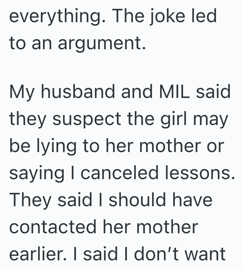 everything. The joke led to an argument. My husband and MIL said they suspect the girl may be lying to her mother or saying I canceled lessons. They said I should have contacted her mother earlier. I said I don't want