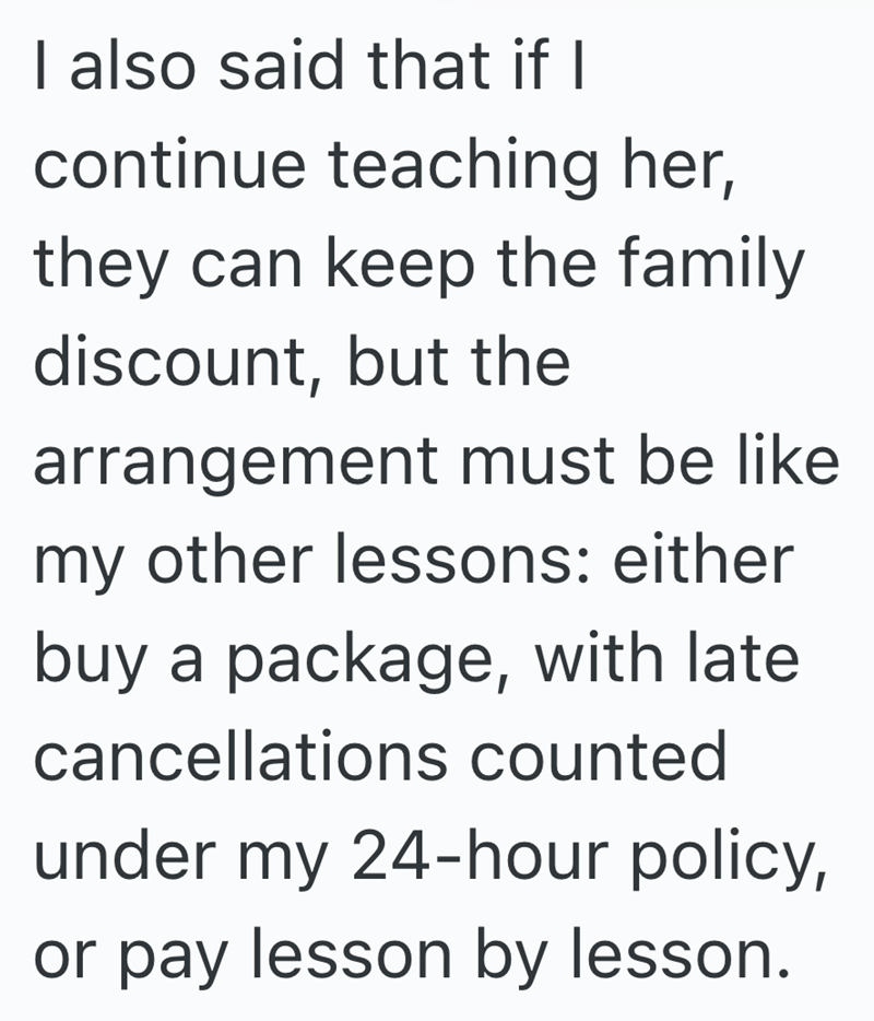 I also said that if I continue teaching her, they can keep the family discount, but the arrangement must be like my other lessons: either buy a package, with late cancellations counted under my 24-hour policy, or pay lesson by lesson.