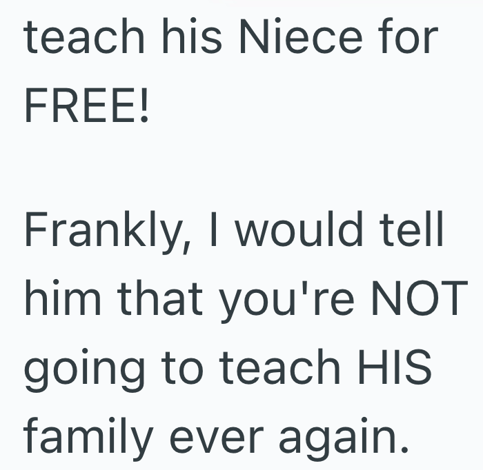 teach his Niece for FREE! Frankly, I would tell him that you're NOT going to teach HIS family ever again.