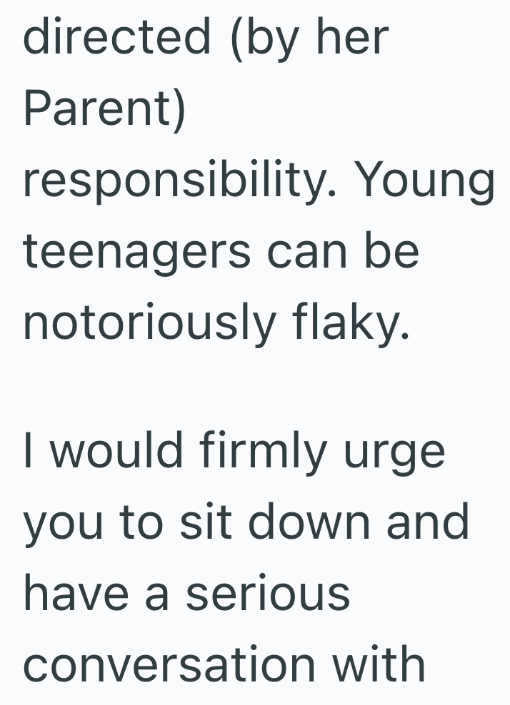 directed (by her Parent) responsibility. Young teenagers can be notoriously flaky. I would firmly urge you to sit down and have a serious conversation with