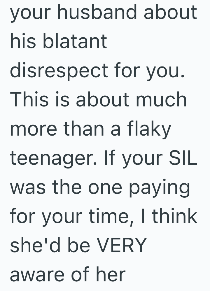 your husband about his blatant disrespect for you. This is about much more than a flaky teenager. If your SIL was the one paying for your time, I think she'd be VERY aware of her