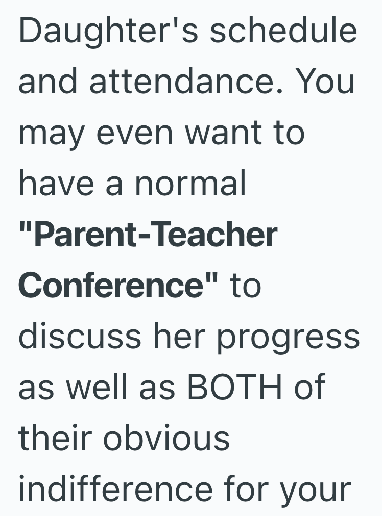 Daughter's schedule and attendance. You may even want to have a normal "Parent-Teacher Conference" to discuss her progress as well as BOTH of their obvious indifference for your