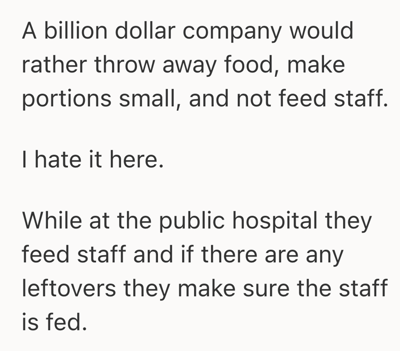 A billion dollar company would rather throw away food, make portions small, and not feed staff. I hate it here. While at the public hospital they feed staff and if there are any leftovers they make sure the staff is fed.