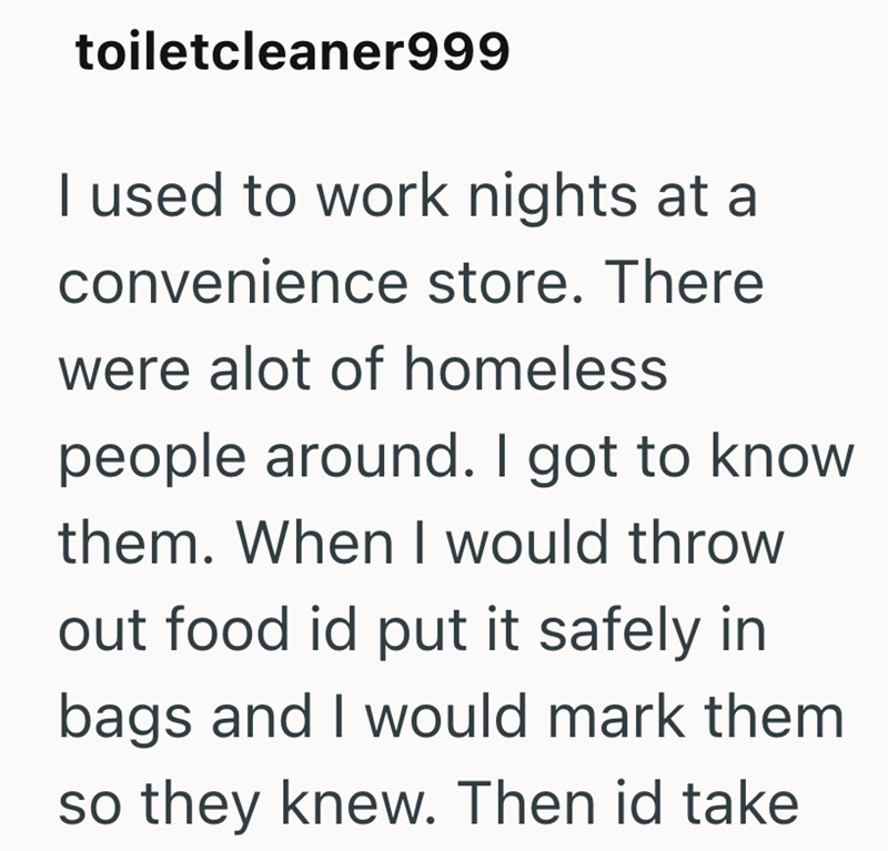 toiletcleaner999 I used to work nights at a convenience store. There were alot of homeless people around. I got to know them. When I would throw out food id put it safely in bags and I would mark them so they knew. Then id take