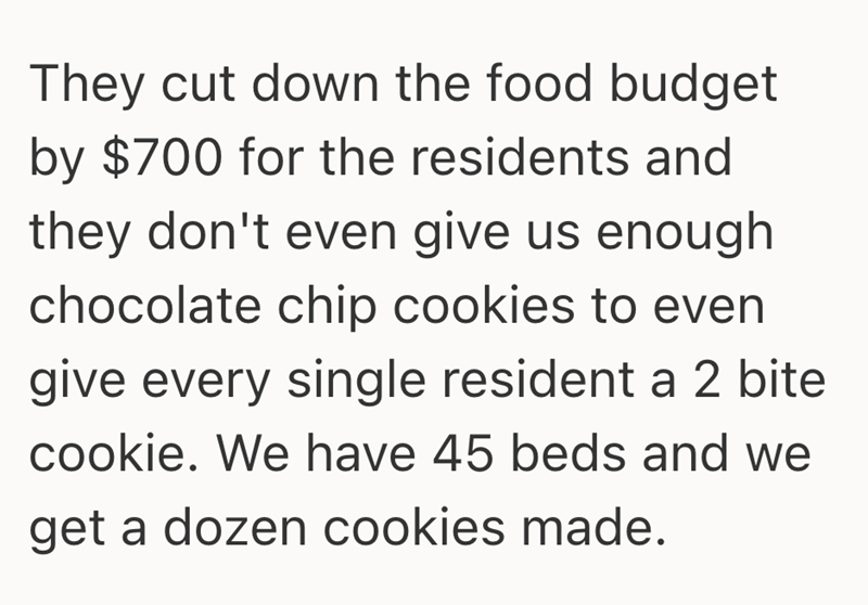 They cut down the food budget by $700 for the residents and they don't even give us enough chocolate chip cookies to even give every single resident a 2 bite cookie. We have 45 beds and we get a dozen cookies made.