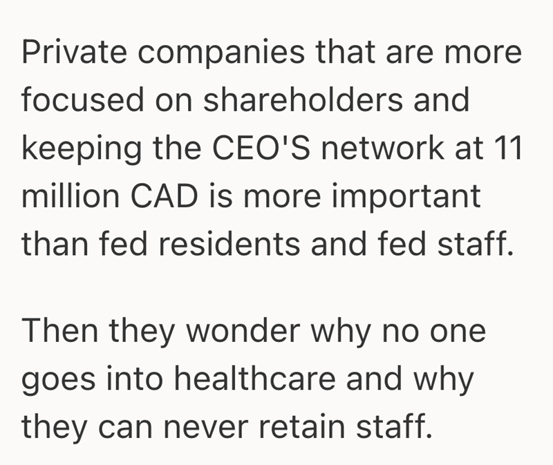 Private companies that are more focused on shareholders and keeping the CEO'S network at 11 million CAD is more important than fed residents and fed staff. Then they wonder why no one goes into healthcare and why they can never retain staff.