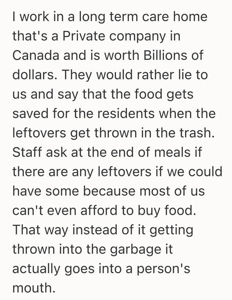 I work in a long term care home that's a Private company in Canada and is worth Billions of dollars. They would rather lie to us and say that the food gets saved for the residents when the leftovers get thrown in the trash. Staff ask at the end of meals if there are any leftovers if we could have some because most of us can't even afford to buy food. That way instead of it getting thrown into the garbage it actually goes into a person's mouth.
