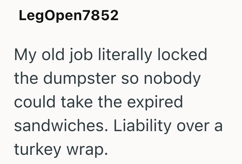 LegOpen7852 My old job literally locked the dumpster so nobody could take the expired sandwiches. Liability over a turkey wrap.
