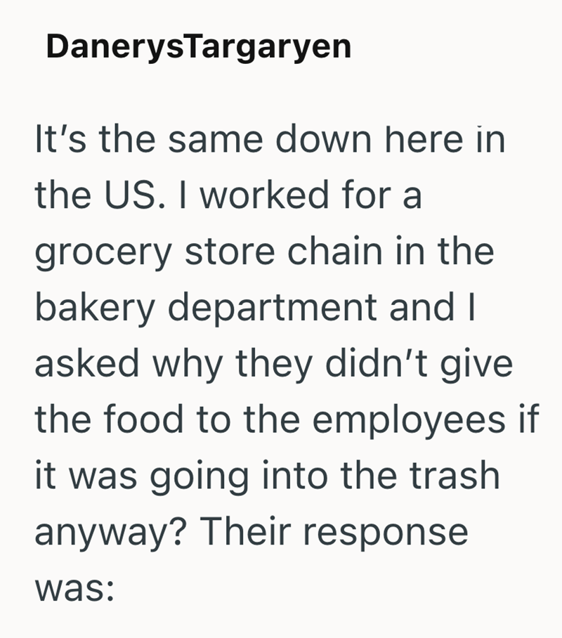 Danerys Targaryen It's the same down here in the US. I worked for a grocery store chain in the bakery department and I asked why they didn't give. the food to the employees if it was going into the trash anyway? Their response was: