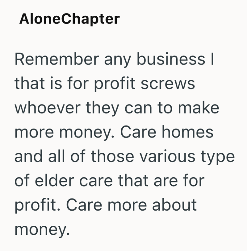 AloneChapter Remember any business I that is for profit screws whoever they can to make more money. Care homes and all of those various type of elder care that are for profit. Care more about money.