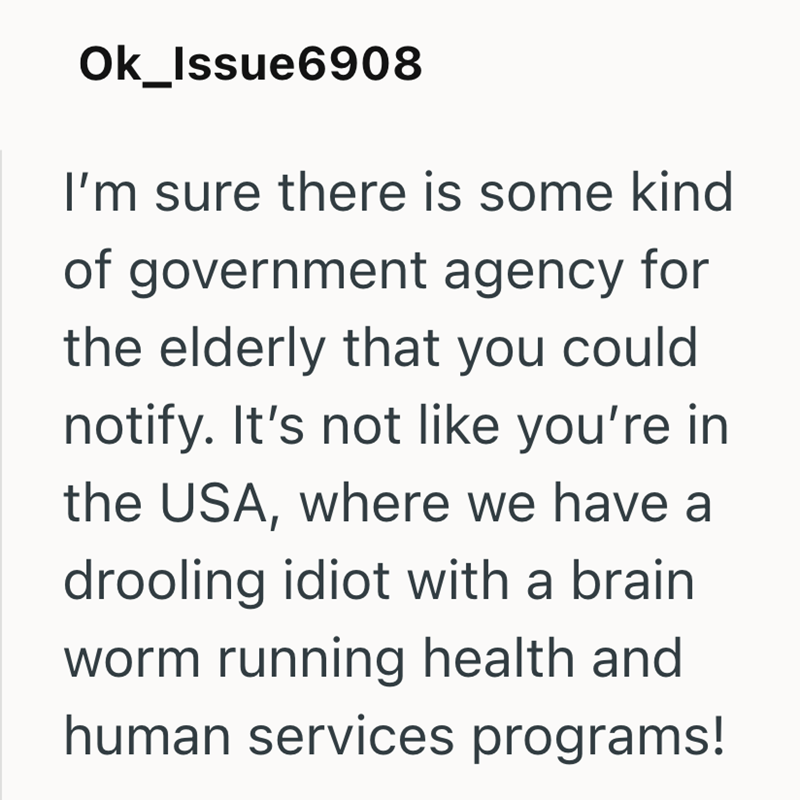 Ok_Issue6908 I'm sure there is some kind of government agency for the elderly that you could notify. It's not like you're in the USA, where we have a drooling idiot with a brain worm running health and human services programs!