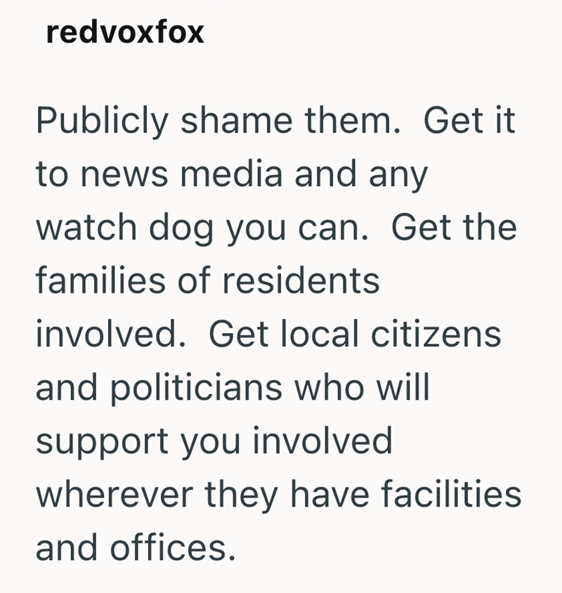 redvoxfox Publicly shame them. Get it to news media and any watch dog you can. Get the families of residents involved. Get local citizens and politicians who will support you involved wherever they have facilities and offices.