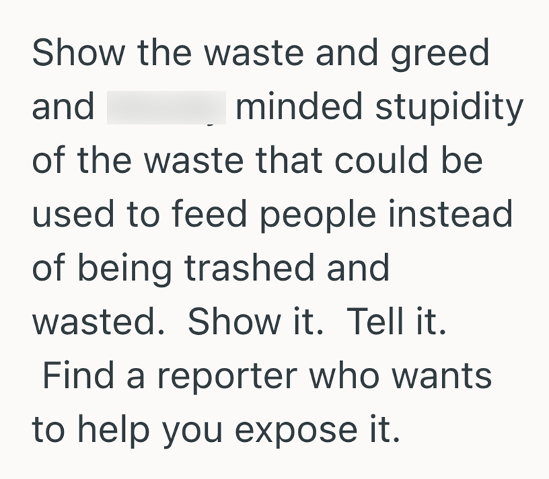 Show the waste and greed and minded stupidity of the waste that could be used to feed people instead of being trashed and wasted. Show it. Tell it. Find a reporter who wants to help you expose it.