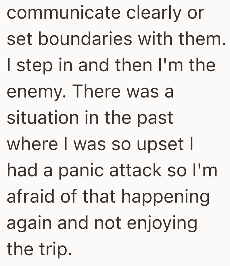 communicate clearly or set boundaries with them. I step in and then I'm the enemy. There was a situation in the past where I was so upset I had a panic attack so I'm afraid of that happening again and not enjoying the trip.