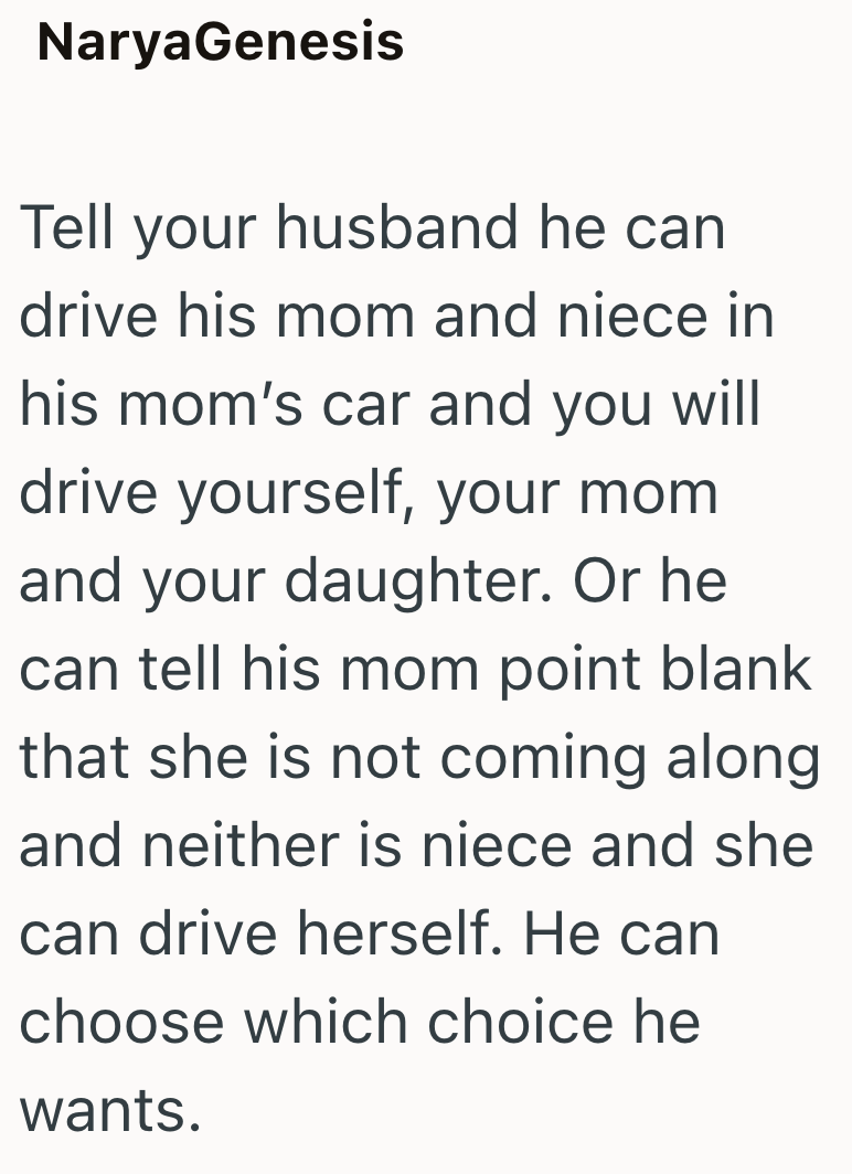 NaryaGenesis Tell your husband he can drive his mom and niece in his mom's car and you will drive yourself, your mom and your daughter. Or he can tell his mom point blank that she is not coming along and neither is niece and she can drive herself. He can choose which choice he wants.