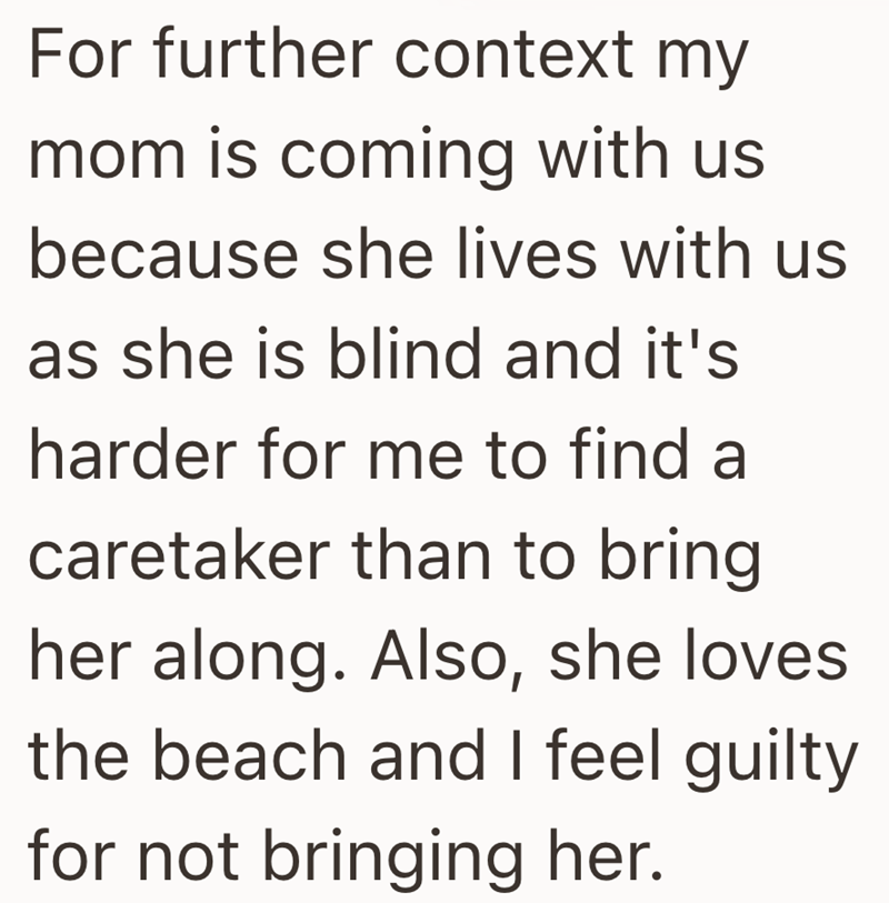 For further context my mom is coming with us because she lives with us as she is blind and it's harder for me to find a caretaker than to bring her along. Also, she loves. the beach and I feel guilty for not bringing her.