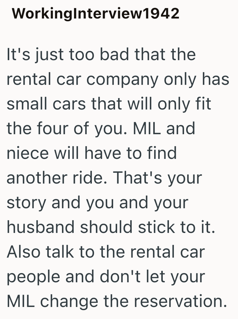 WorkingInterview1942 It's just too bad that the rental car company only has small cars that will only fit the four of you. MIL and niece will have to find another ride. That's your story and you and your husband should stick to it. Also talk to the rental car people and don't let your MIL change the reservation.
