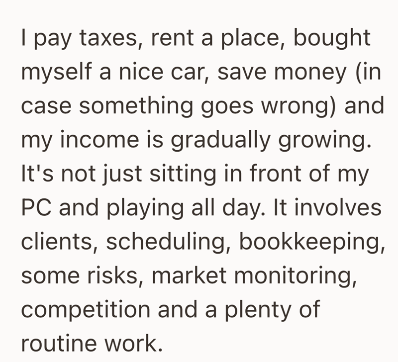 I pay taxes, rent a place, bought myself a nice car, save money (in case something goes wrong) and my income is gradually growing. It's not just sitting in front of my PC and playing all day. It involves clients, scheduling, bookkeeping, some risks, market monitoring, competition and a plenty of routine work.