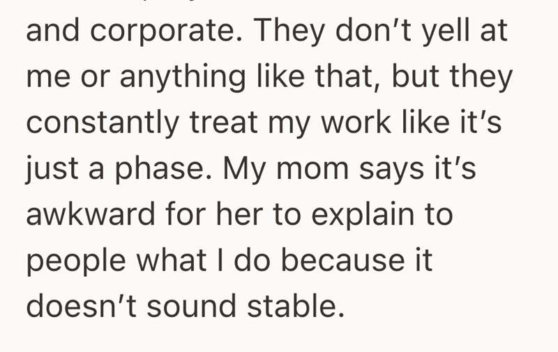 and corporate. They don't yell at me or anything like that, but they constantly treat my work like it's just a phase. My mom says it's awkward for her to explain to people what I do because it doesn't sound stable.