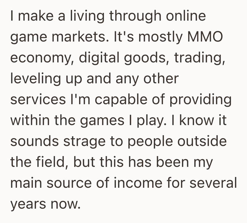 I make a living through online game markets. It's mostly MMO economy, digital goods, trading, leveling up and any other services I'm capable of providing within the games I play. I know it sounds strage to people outside the field, but this has been my main source of income for several years now.