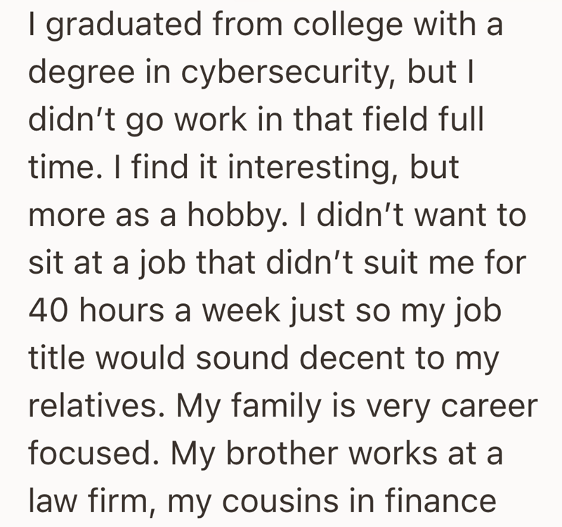 I graduated from college with a degree in cybersecurity, but I didn't go work in that field full time. I find it interesting, but more as a hobby. I didn't want to sit at a job that didn't suit me for 40 hours a week just so my job title would sound decent to my relatives. My family is very career focused. My brother works at a law firm, my cousins in finance