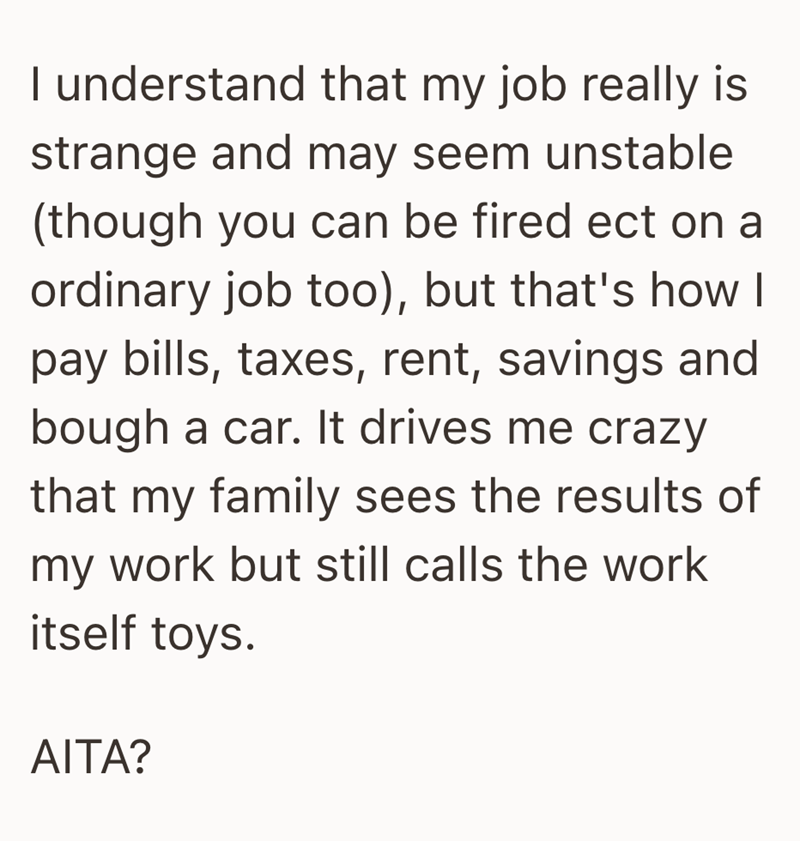 I understand that my job really is strange and may seem unstable (though you can be fired ect on a ordinary job too), but that's how I pay bills, taxes, rent, savings and bough a car. It drives me crazy that my family sees the results of my work but still calls the work itself toys. AITA?
