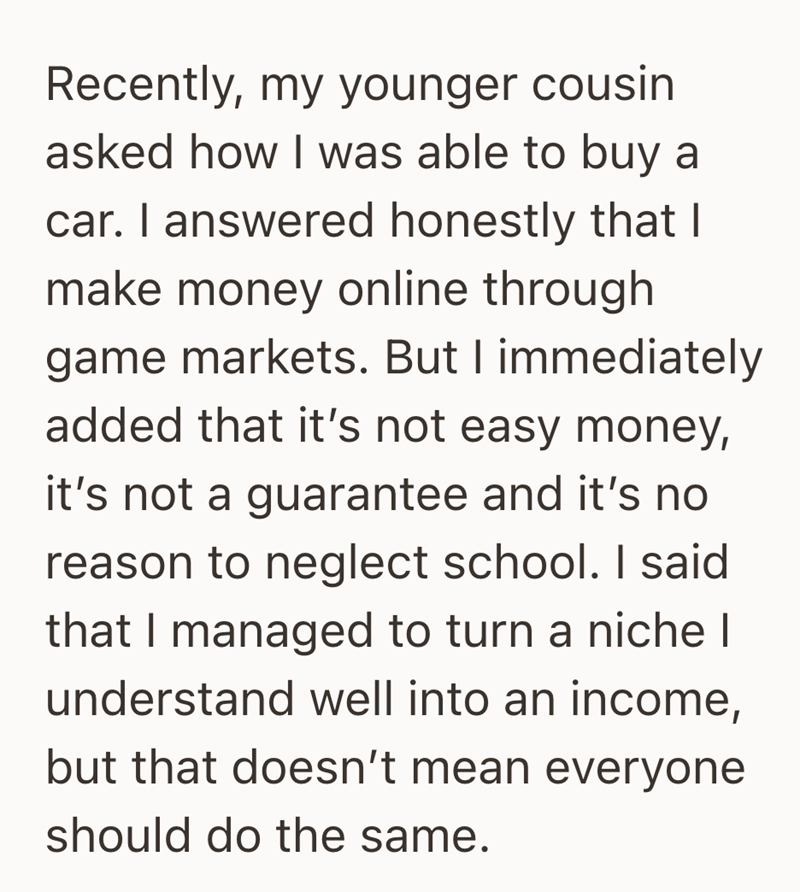Recently, my younger cousin asked how I was able to buy a car. I answered honestly that I make money online through. game markets. But I immediately added that it's not easy money, it's not a guarantee and it's no reason to neglect school. I said that I managed to turn a niche I understand well into an income, but that doesn't mean everyone should do the same.