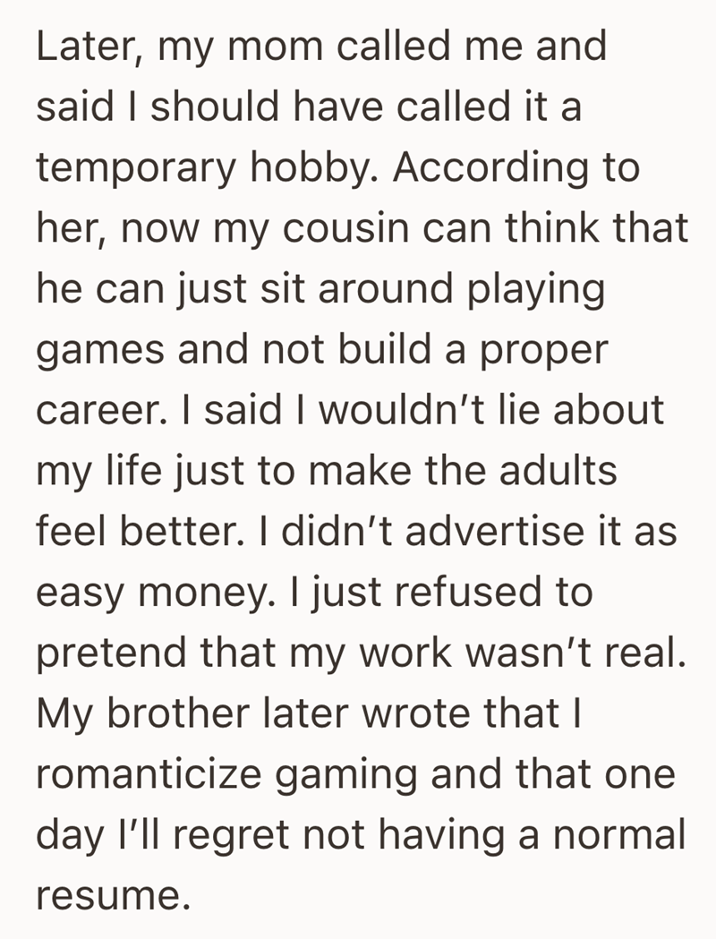 Later, my mom called me and said I should have called it a temporary hobby. According to her, now my cousin can think that he can just sit around playing games and not build a proper career. I said I wouldn't lie about my life just to make the adults feel better. I didn't advertise it as easy money. I just refused to pretend that my work wasn't real. My brother later wrote that I romanticize gaming and that one day I'll regret not having a normal resume.
