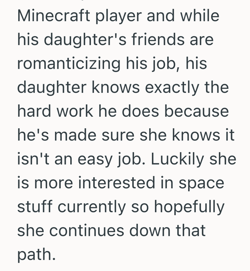 Minecraft player and while his daughter's friends are romanticizing his job, his daughter knows exactly the hard work he does because he's made sure she knows it isn't an easy job. Luckily she is more interested in space stuff currently so hopefully. she continues down that path.
