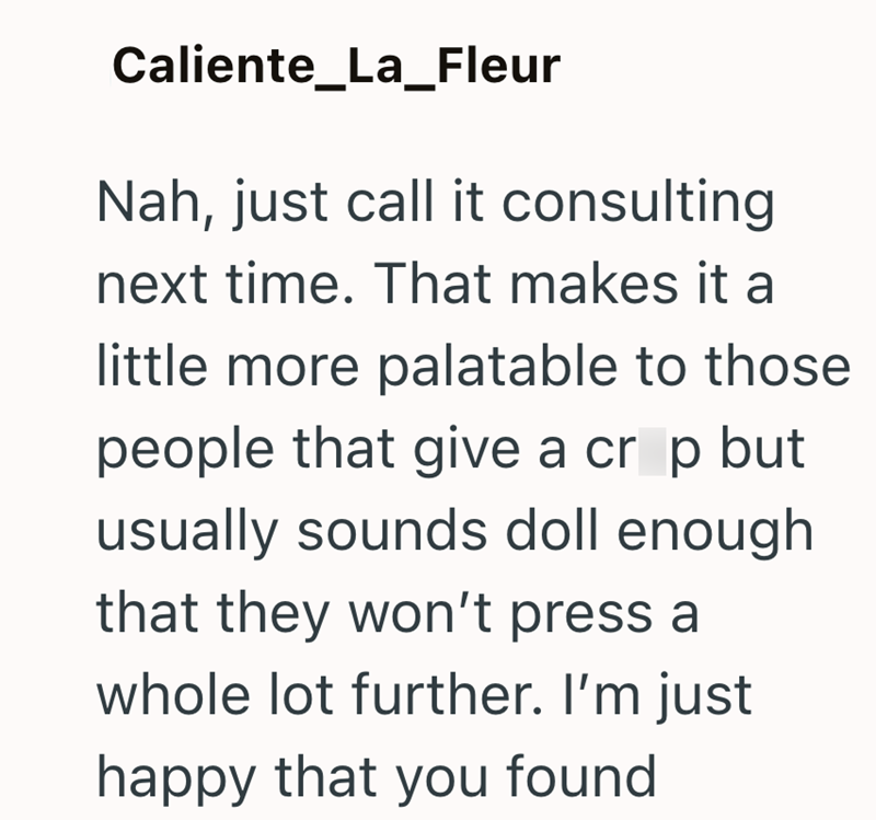 Caliente_La_Fleur Nah, just call it consulting next time. That makes it a little more palatable to those people that give a crop but usually sounds doll enough that they won't press a whole lot further. I'm just happy that you found