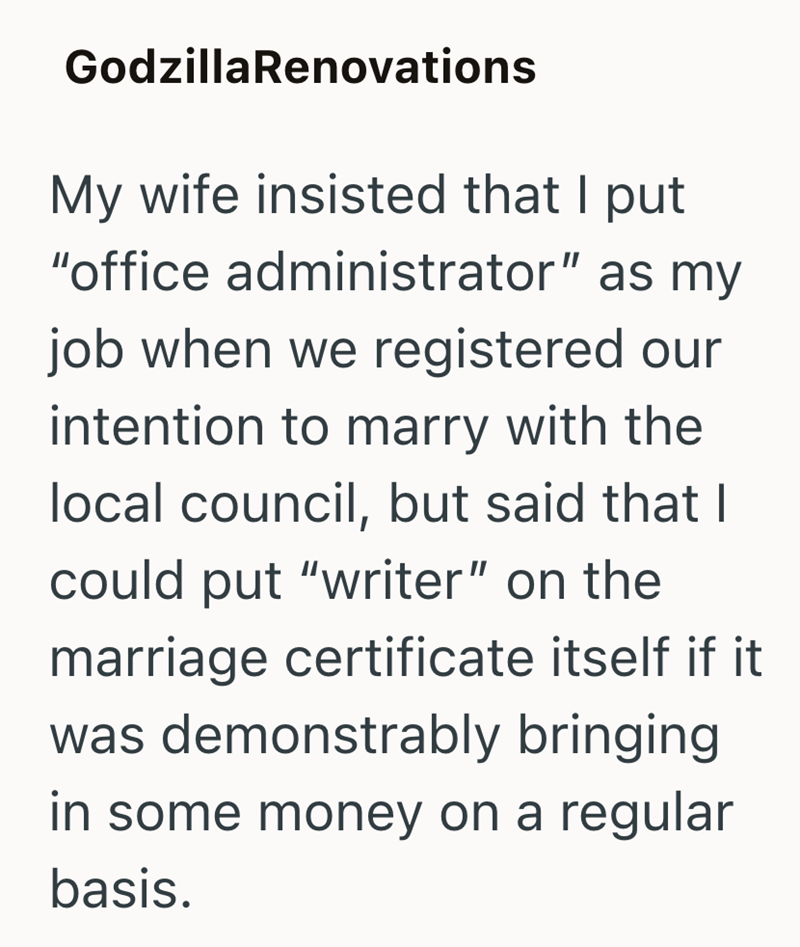 GodzillaRenovations My wife insisted that I put "office administrator" as my job when we registered our intention to marry with the local council, but said that I could put "writer" on the marriage certificate itself if it was demonstrably bringing in some money on a regular basis.