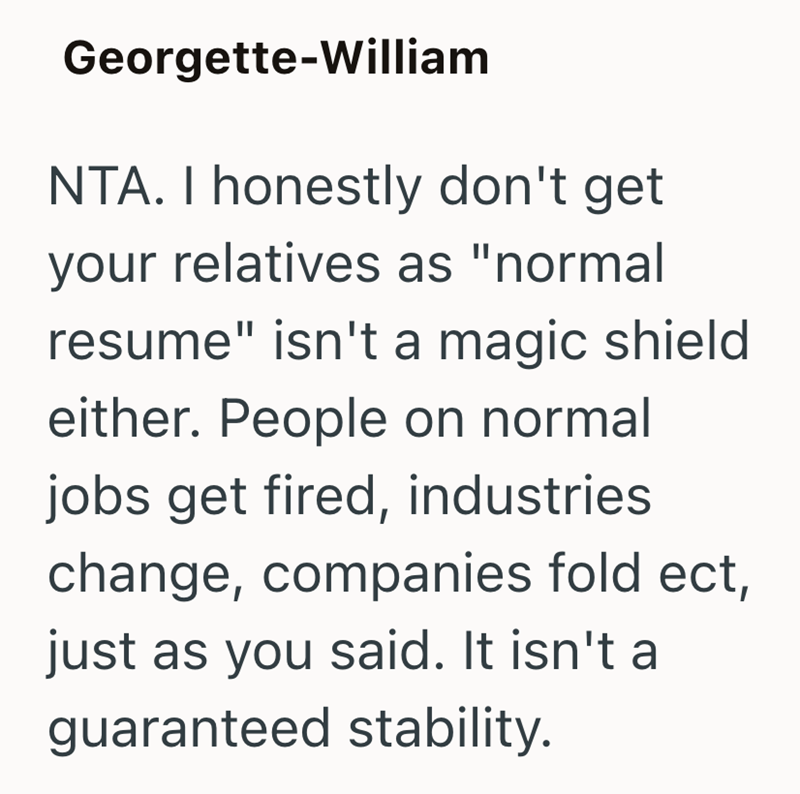 Georgette-William NTA. I honestly don't get your relatives as "normal resume" isn't a magic shield either. People on normal jobs get fired, industries change, companies fold ect, just as you said. It isn't a guaranteed stability.
