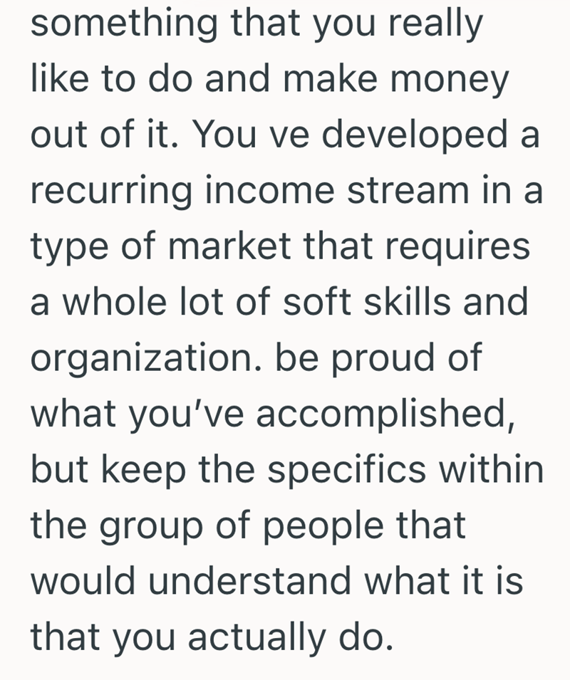 something that you really like to do and make money out of it. You ve developed a recurring income stream in a type of market that requires a whole lot of soft skills and organization. be proud of what you've accomplished, but keep the specifics within the group of people that would understand what it is that you actually do.