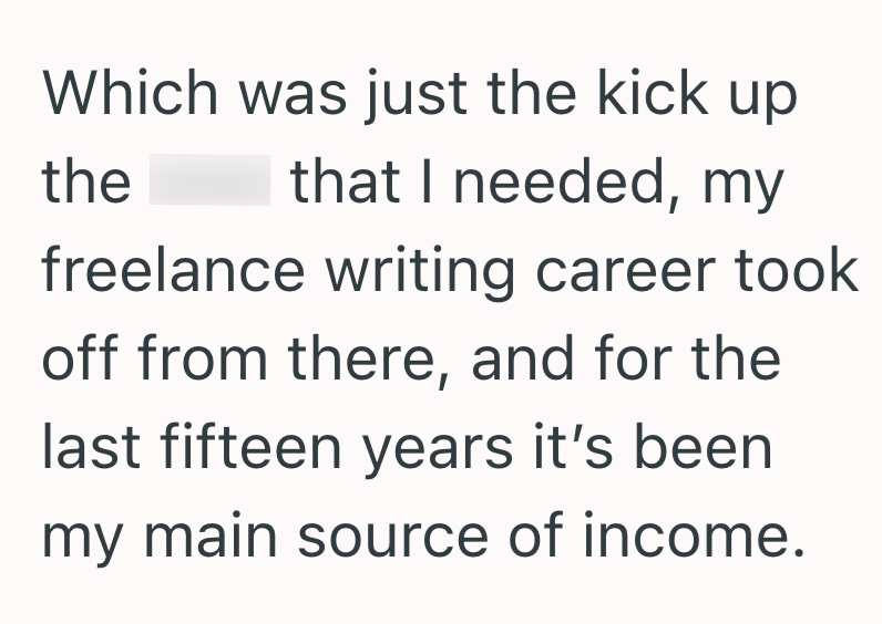 Which was just the kick up the that I needed, my freelance writing career took off from there, and for the last fifteen years it's been my main source of income.