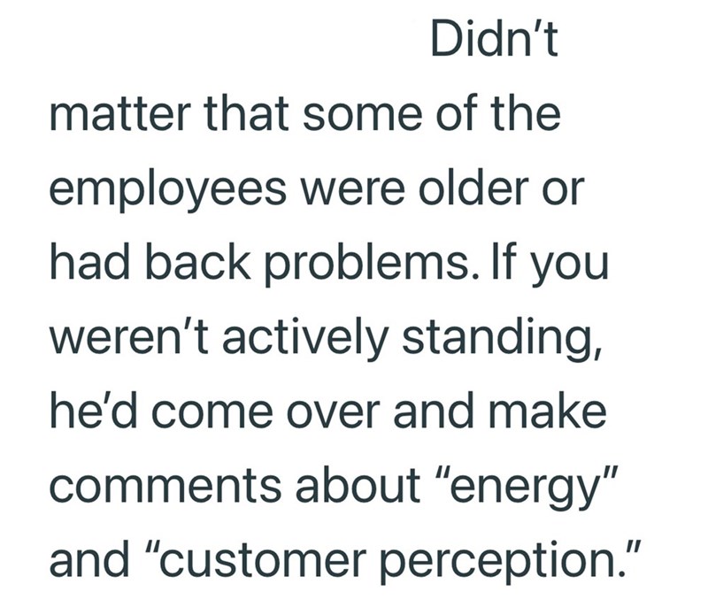 Didn't matter that some of the employees were older or had back problems. If you weren't actively standing, he'd come over and make comments about "energy" and "customer perception."
