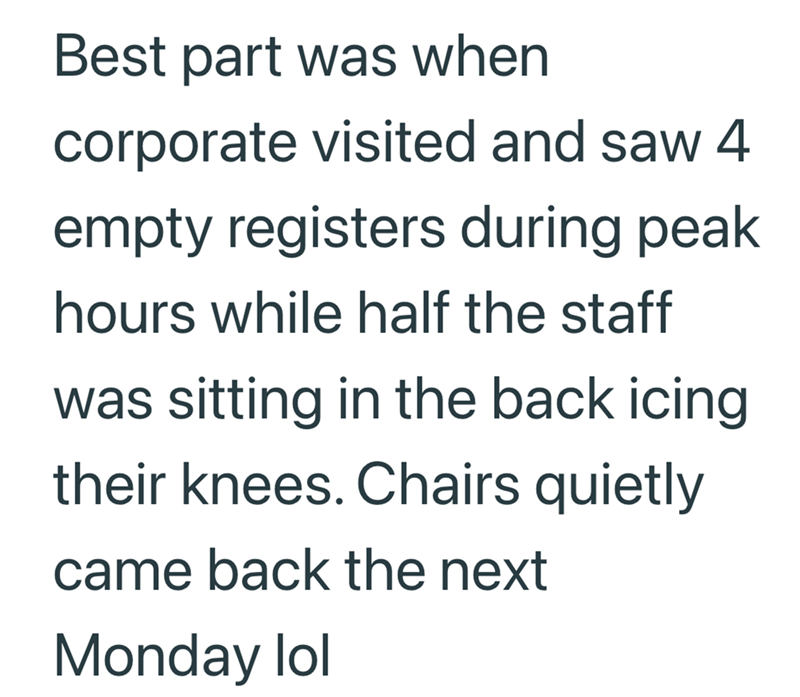 Best part was when corporate visited and saw 4 empty registers during peak hours while half the staff was sitting in the back icing their knees. Chairs quietly came back the next Monday lol