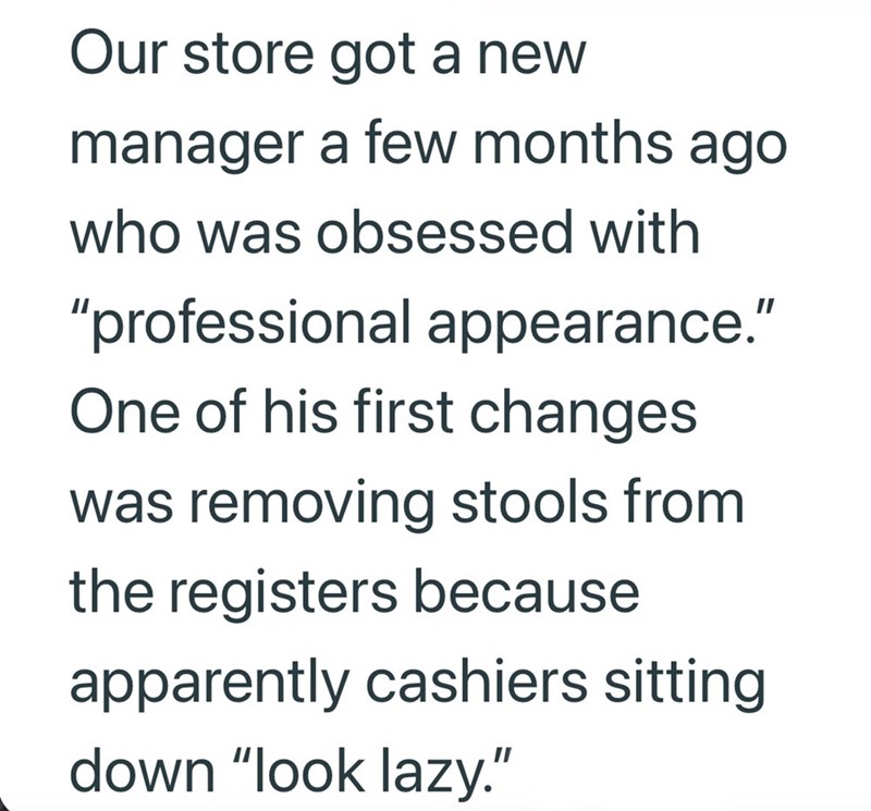 Our store got a new manager a few months ago who was obsessed with "professional appearance." One of his first changes was removing stools from the registers because apparently cashiers sitting down "look lazy."