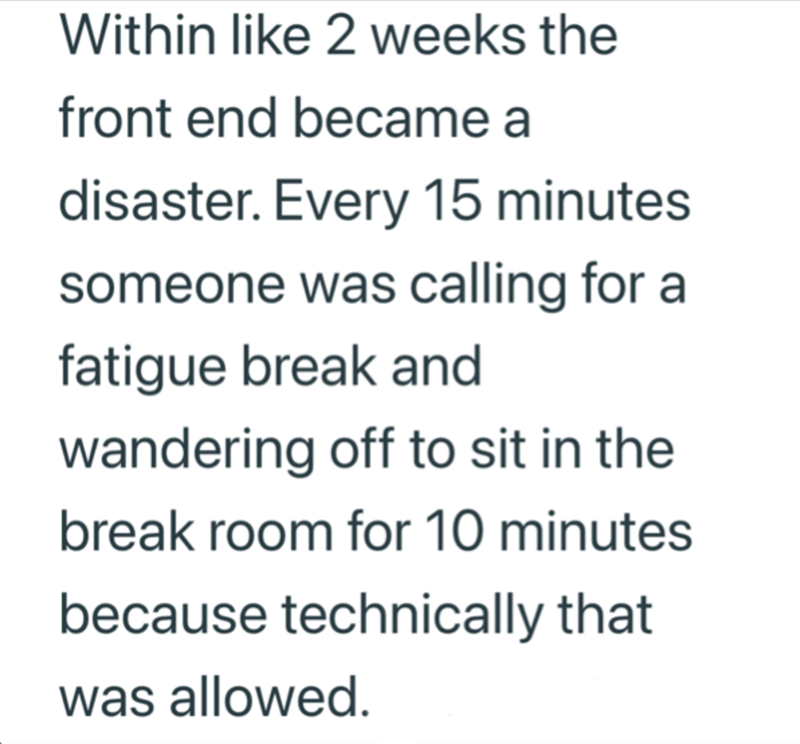 Within like 2 weeks the front end became a disaster. Every 15 minutes someone was calling for a fatigue break and wandering off to sit in the break room for 10 minutes because technically that was allowed.