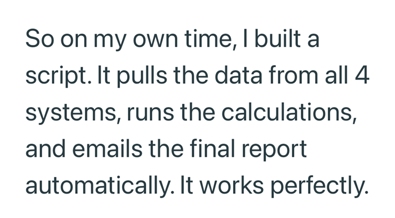 So on my own time, I built a script. It pulls the data from all 4 systems, runs the calculations, and emails the final report automatically. It works perfectly.
