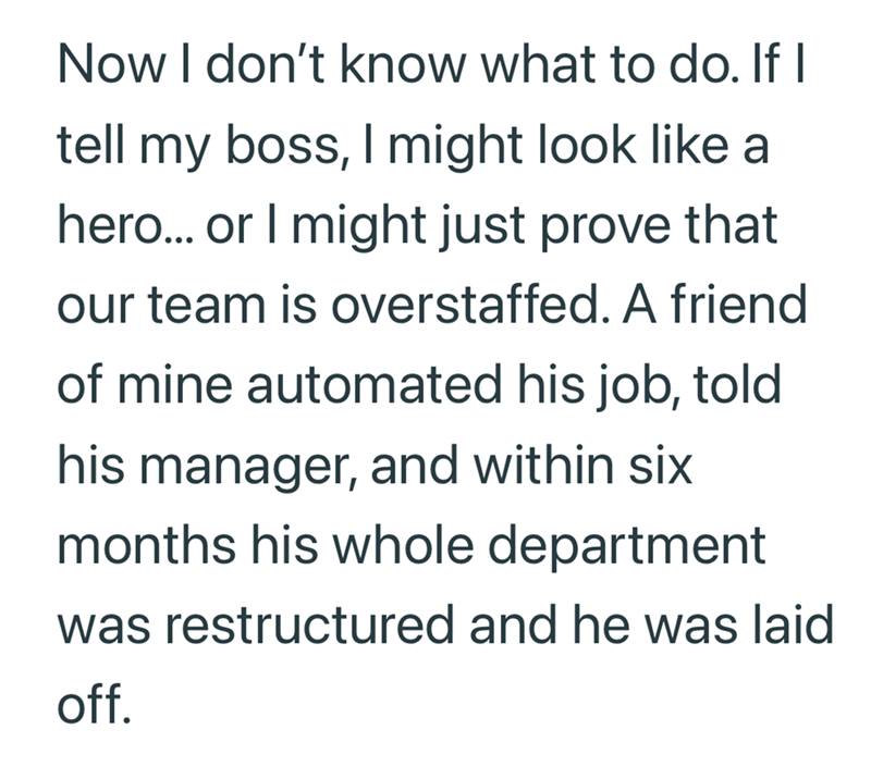 Now I don't know what to do. If I tell my boss, I might look like a hero... or I might just prove that our team is overstaffed. A friend of mine automated his job, told his manager, and within six months his whole department was restructured and he was laid off.