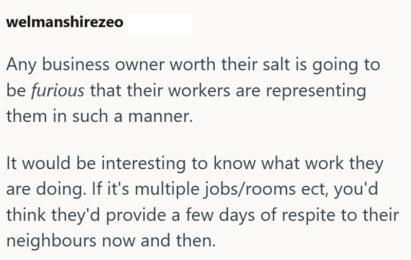 welmanshirezeo Any business owner worth their salt is going to be furious that their workers are representing them in such a manner. It would be interesting to know what work they are doing. If it's multiple jobs/rooms ect, you'd think they'd provide a few days of respite to their neighbours now and then.