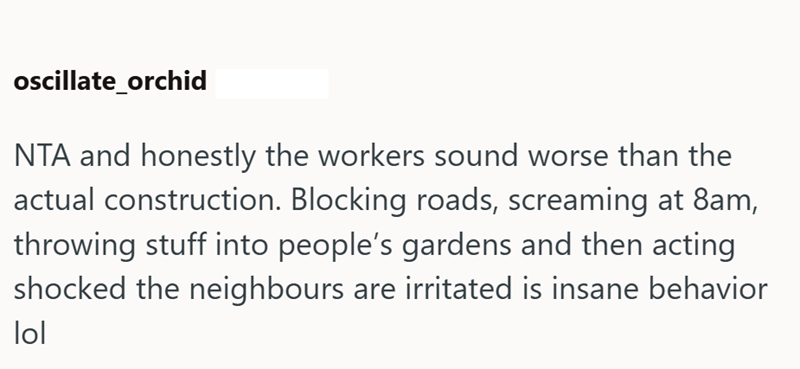 oscillate_orchid NTA and honestly the workers sound worse than the actual construction. Blocking roads, screaming at 8am, throwing stuff into people's gardens and then acting shocked the neighbours are irritated is insane behavior lol