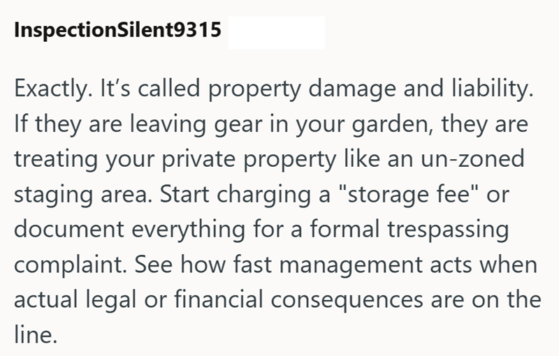 InspectionSilent9315 Exactly. It's called property damage and liability. If they are leaving gear in your garden, they are treating your private property like an un-zoned staging area. Start charging a "storage fee" or document everything for a formal trespassing complaint. See how fast management acts when actual legal or financial consequences are on the line.