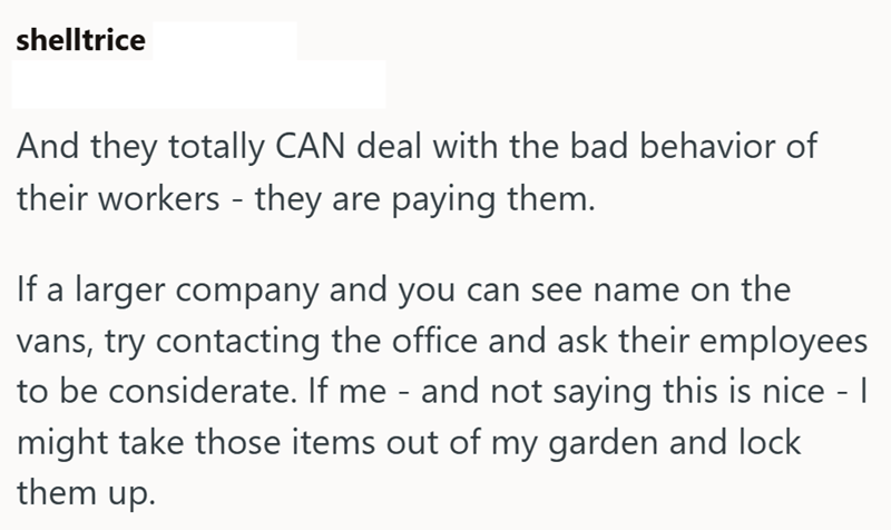shelltrice And they totally CAN deal with the bad behavior of their workers - they are paying them. If a larger company and you can see name on the vans, try contacting the office and ask their employees to be considerate. If me - and not saying this is nice - I might take those items out of my garden and lock them up.