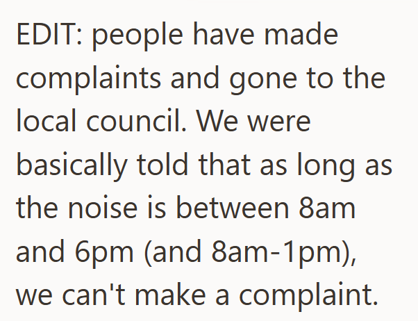 EDIT: people have made complaints and gone to the local council. We were basically told that as long as the noise is between 8am and 6pm (and 8am-1pm), we can't make a complaint.
