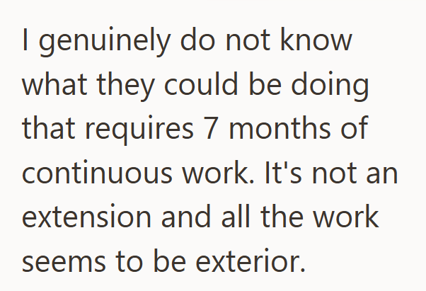 I genuinely do not know what they could be doing that requires 7 months of continuous work. It's not an extension and all the work seems to be exterior.