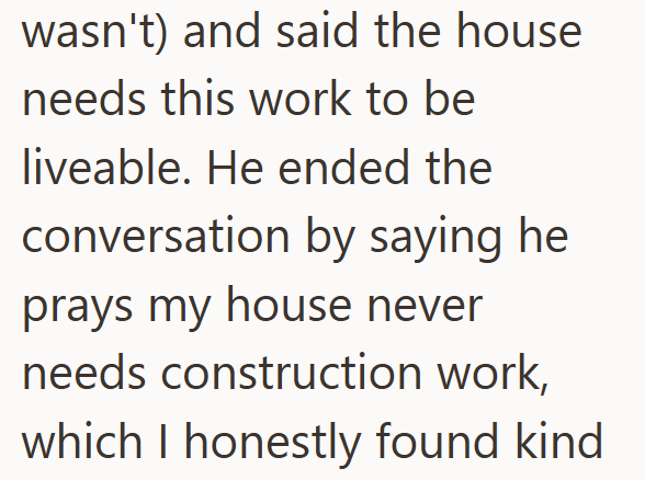 wasn't) and said the house needs this work to be liveable. He ended the conversation by saying he prays my house never needs construction work, which I honestly found kind