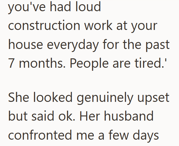 you've had loud construction work at your house everyday for the past 7 months. People are tired.' She looked genuinely upset but said ok. Her husband confronted me a few days